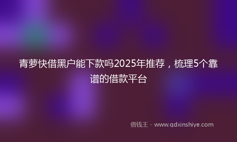 青萝快借黑户能下款吗2025年推荐，梳理5个靠谱的借款平台