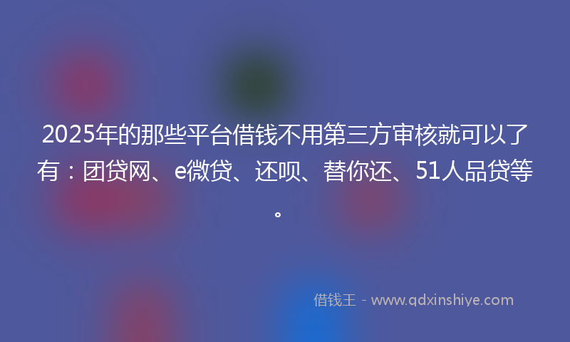 2025年的那些平台借钱不用第三方审核就可以了有：团贷网、e微贷、还呗、替你还、51人品贷等。