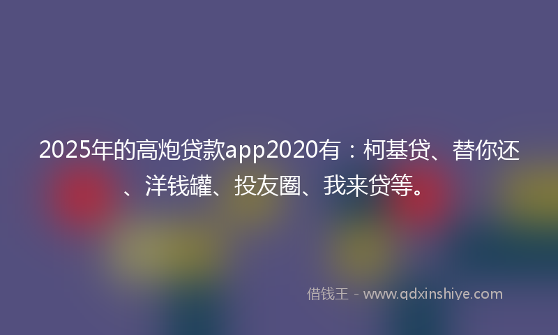 2025年的高炮贷款app2020有：柯基贷、替你还、洋钱罐、投友圈、我来贷等。
