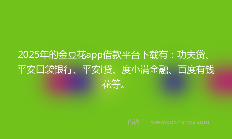 2025年的金豆花app借款平台下载有：功夫贷、平安口袋银行、平安i贷、度小满金融、百度有钱花等。