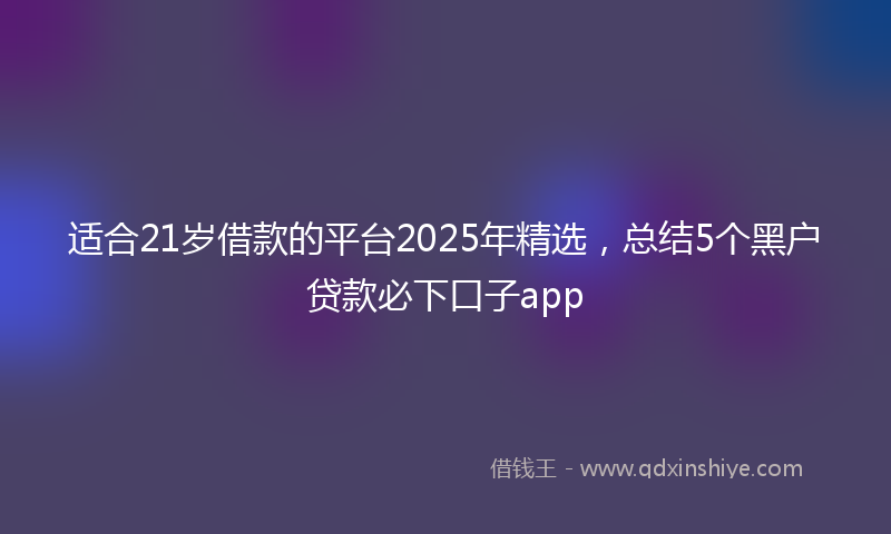适合21岁借款的平台2025年精选，总结5个黑户贷款必下口子app