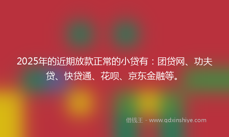 2025年的近期放款正常的小贷有：团贷网、功夫贷、快贷通、花呗、京东金融等。