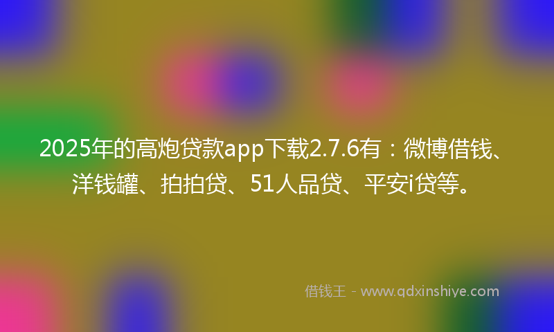 2025年的高炮贷款app下载2.7.6有：微博借钱、洋钱罐、拍拍贷、51人品贷、平安i贷等。