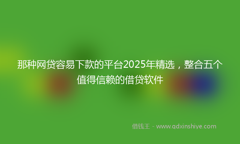 那种网贷容易下款的平台2025年精选，整合五个值得信赖的借贷软件