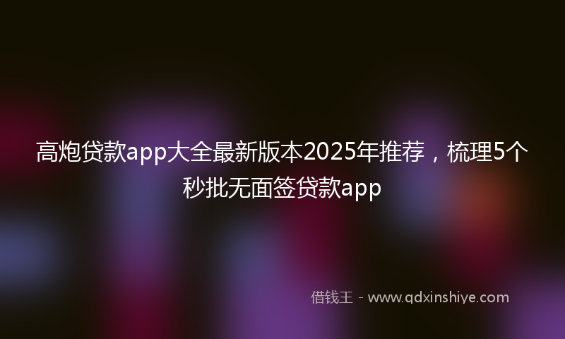 高炮贷款app大全最新版本2025年推荐，梳理5个秒批无面签贷款app