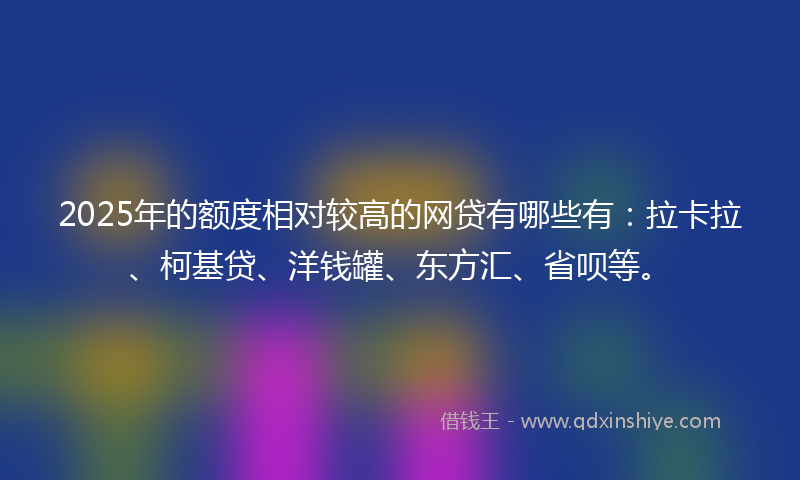 2025年的额度相对较高的网贷有哪些有：拉卡拉、柯基贷、洋钱罐、东方汇、省呗等。