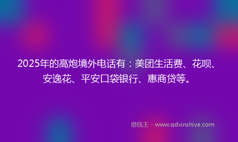 2025年的高炮境外电话有：美团生活费、花呗、安逸花、平安口袋银行、惠商贷等。