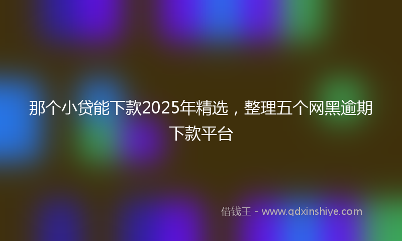 那个小贷能下款2025年精选，整理五个网黑逾期下款平台
