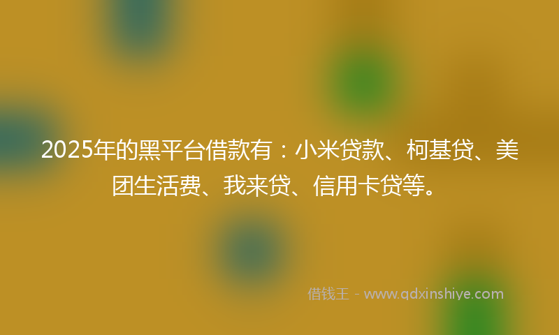 2025年的黑平台借款有：小米贷款、柯基贷、美团生活费、我来贷、信用卡贷等。