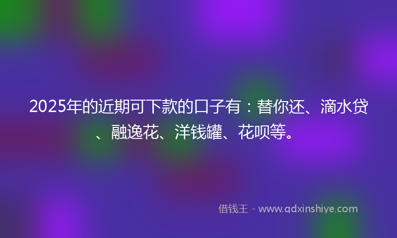 2025年的近期可下款的口子有：替你还、滴水贷、融逸花、洋钱罐、花呗等。