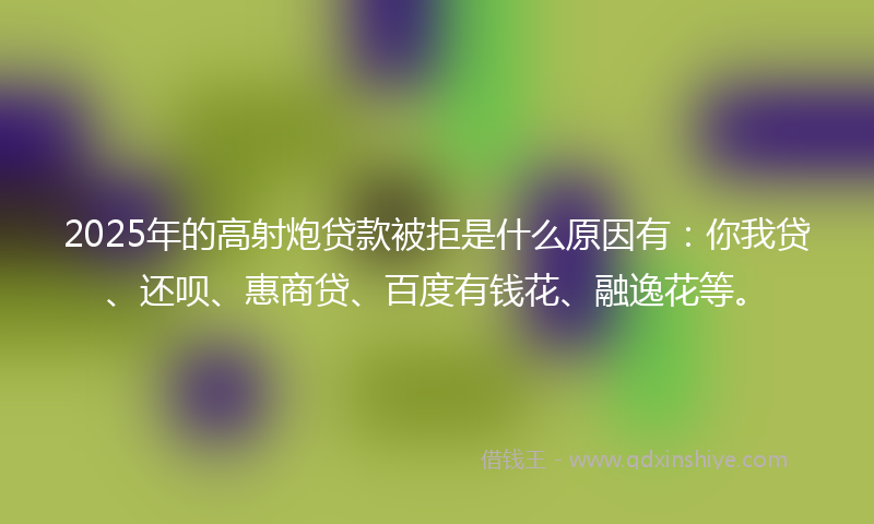 2025年的高射炮贷款被拒是什么原因有：你我贷、还呗、惠商贷、百度有钱花、融逸花等。