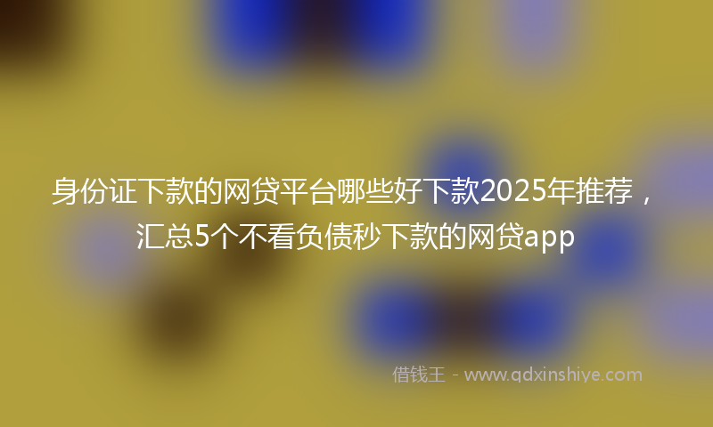 身份证下款的网贷平台哪些好下款2025年推荐，汇总5个不看负债秒下款的网贷app