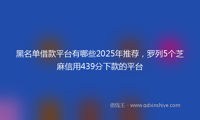 黑名单借款平台有哪些2025年推荐，罗列5个芝麻信用439分下款的平台