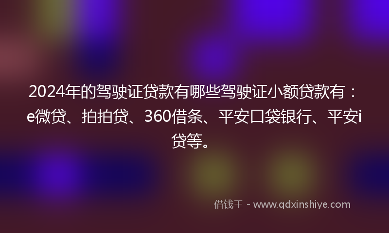 2024年的驾驶证贷款有哪些驾驶证小额贷款有：e微贷、拍拍贷、360借条、平安口袋银行、平安i贷等。