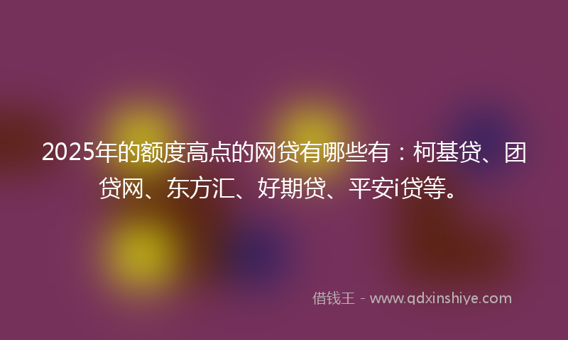 2025年的额度高点的网贷有哪些有：柯基贷、团贷网、东方汇、好期贷、平安i贷等。