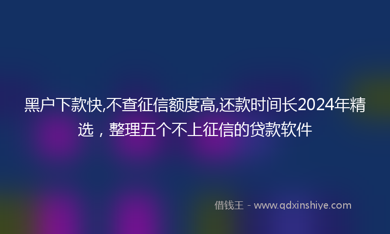 黑户下款快,不查征信额度高,还款时间长2024年精选，整理五个不上征信的贷款软件