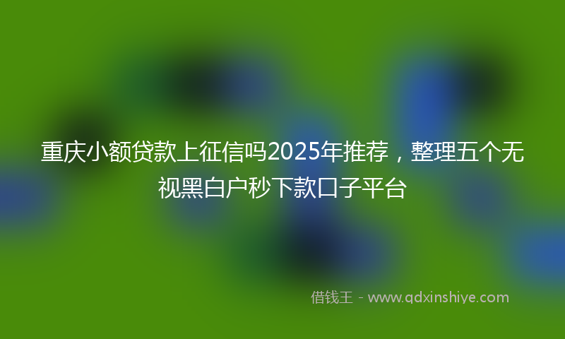 重庆小额贷款上征信吗2025年推荐，整理五个无视黑白户秒下款口子平台