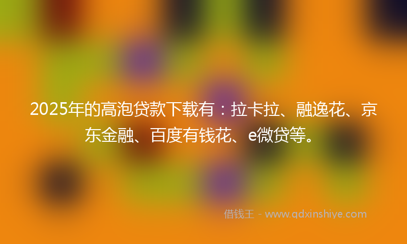 2025年的高泡贷款下载有：拉卡拉、融逸花、京东金融、百度有钱花、e微贷等。