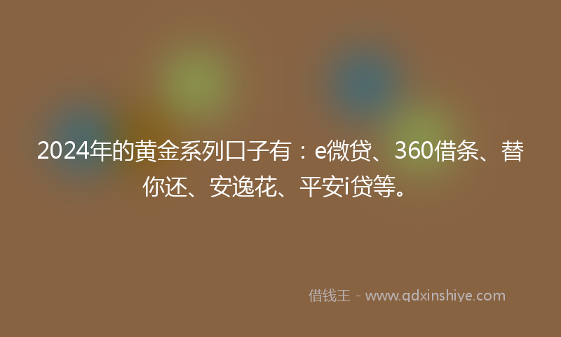 2024年的黄金系列口子有：e微贷、360借条、替你还、安逸花、平安i贷等。