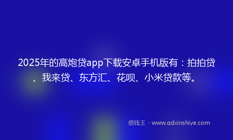 2025年的高炮贷app下载安卓手机版有：拍拍贷、我来贷、东方汇、花呗、小米贷款等。