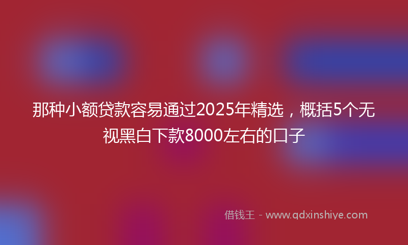 那种小额贷款容易通过2025年精选，概括5个无视黑白下款8000左右的口子