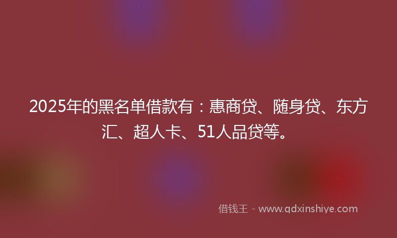 2025年的黑名单借款有：惠商贷、随身贷、东方汇、超人卡、51人品贷等。