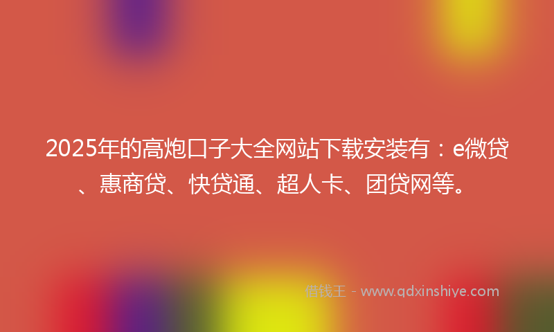 2025年的高炮口子大全网站下载安装有：e微贷、惠商贷、快贷通、超人卡、团贷网等。