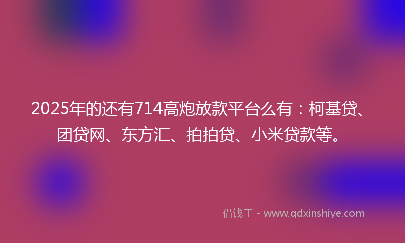 2025年的还有714高炮放款平台么有：柯基贷、团贷网、东方汇、拍拍贷、小米贷款等。