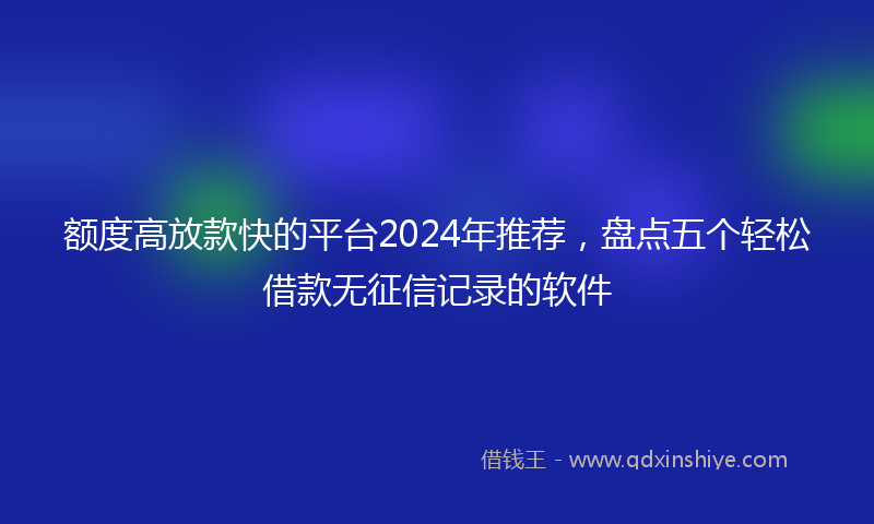 额度高放款快的平台2024年推荐，盘点五个轻松借款无征信记录的软件