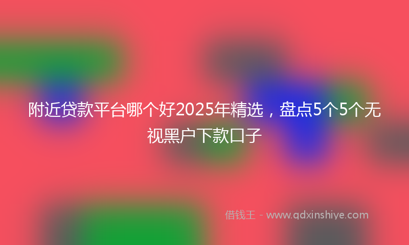 附近贷款平台哪个好2025年精选，盘点5个5个无视黑户下款口子