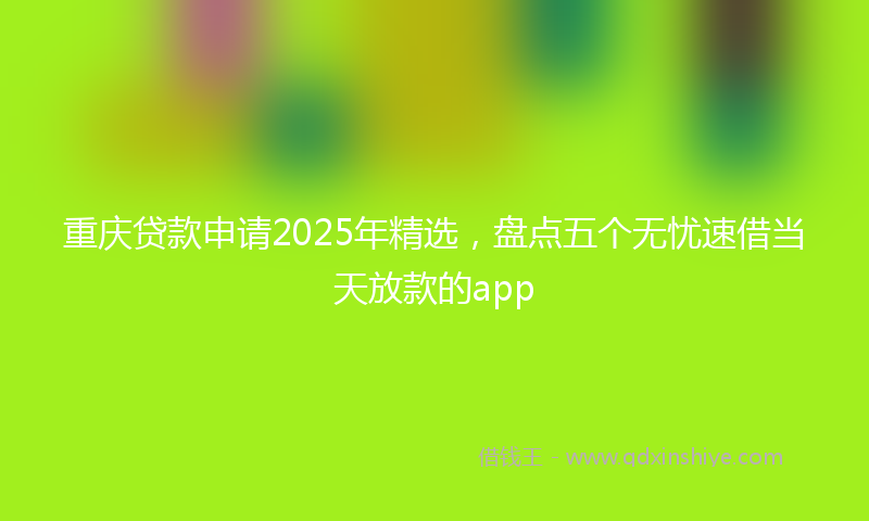 重庆贷款申请2025年精选，盘点五个无忧速借当天放款的app