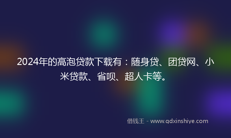 2024年的高泡贷款下载有：随身贷、团贷网、小米贷款、省呗、超人卡等。