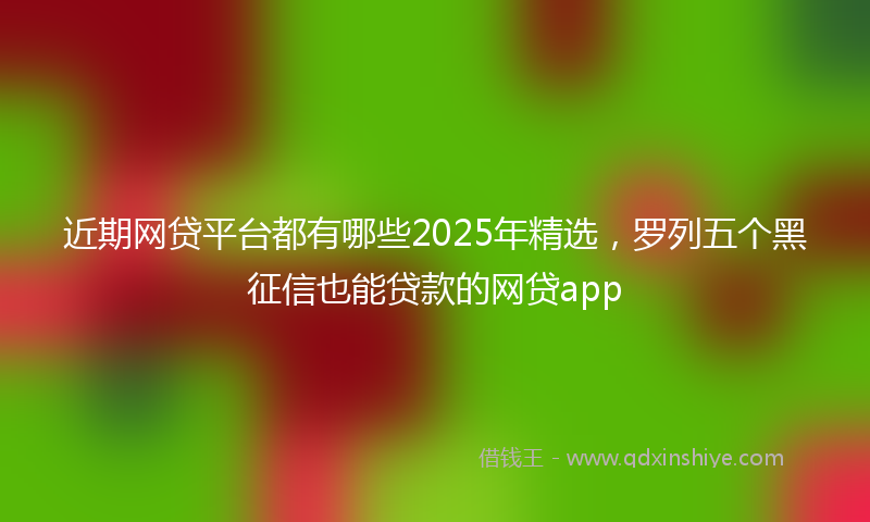 近期网贷平台都有哪些2025年精选，罗列五个黑征信也能贷款的网贷app