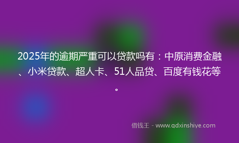 2025年的逾期严重可以贷款吗有：中原消费金融、小米贷款、超人卡、51人品贷、百度有钱花等。