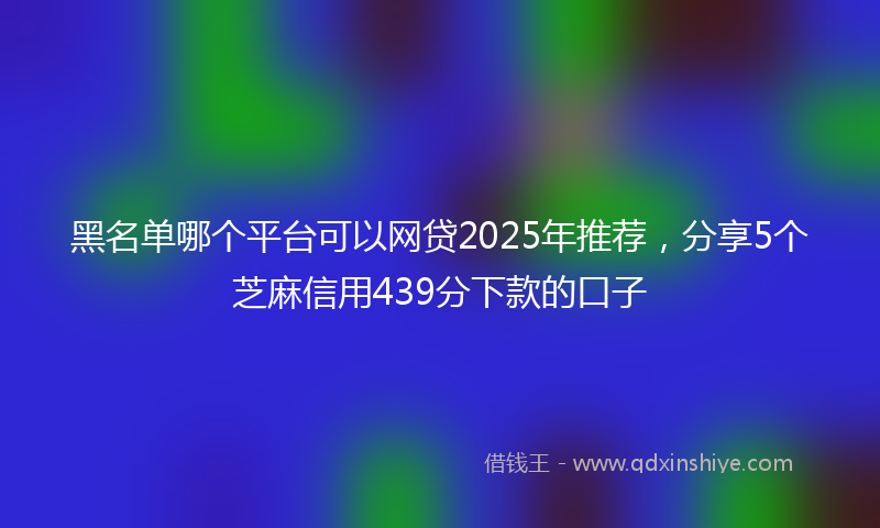 黑名单哪个平台可以网贷2025年推荐，分享5个芝麻信用439分下款的口子