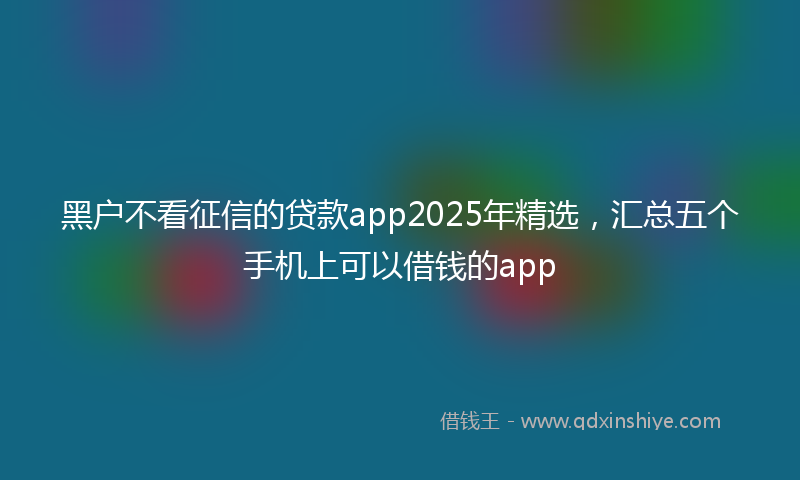 黑户不看征信的贷款app2025年精选，汇总五个手机上可以借钱的app