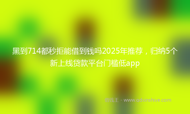 黑到714都秒拒能借到钱吗2025年推荐，归纳5个新上线贷款平台门槛低app