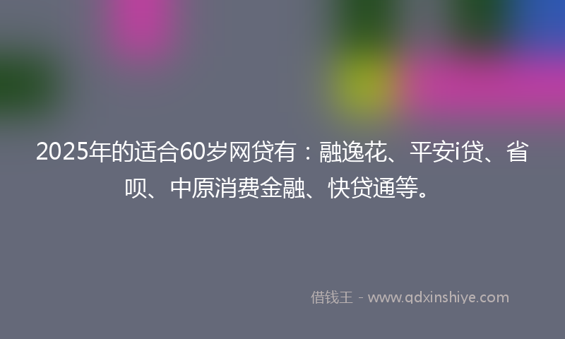 2025年的适合60岁网贷有：融逸花、平安i贷、省呗、中原消费金融、快贷通等。