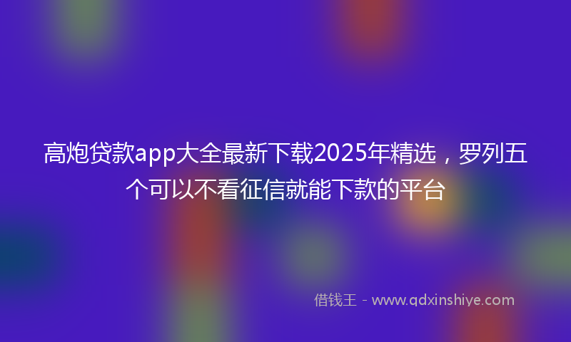 高炮贷款app大全最新下载2025年精选，罗列五个可以不看征信就能下款的平台