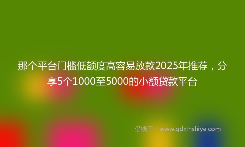 那个平台门槛低额度高容易放款2025年推荐，分享5个1000至5000的小额贷款平台