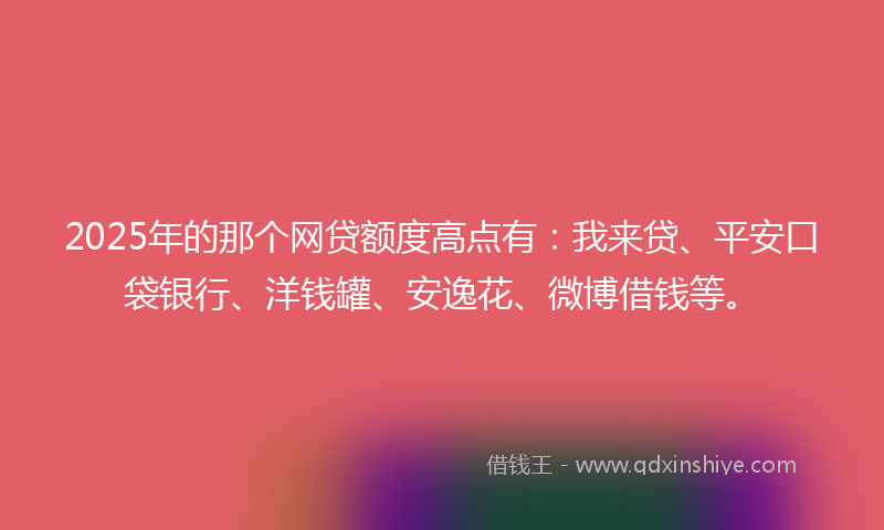 2025年的那个网贷额度高点有：我来贷、平安口袋银行、洋钱罐、安逸花、微博借钱等。