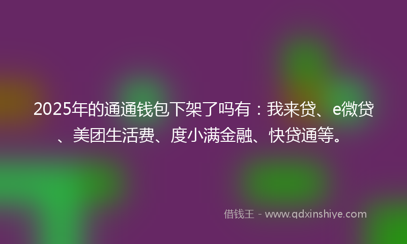 2025年的通通钱包下架了吗有：我来贷、e微贷、美团生活费、度小满金融、快贷通等。