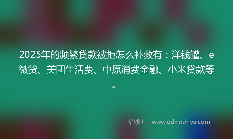 2025年的频繁贷款被拒怎么补救有：洋钱罐、e微贷、美团生活费、中原消费金融、小米贷款等。