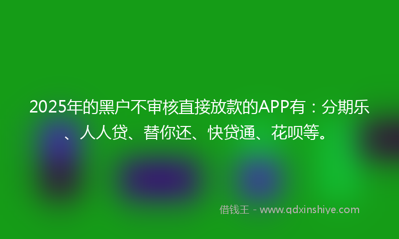 2025年的黑户不审核直接放款的APP有：分期乐、人人贷、替你还、快贷通、花呗等。
