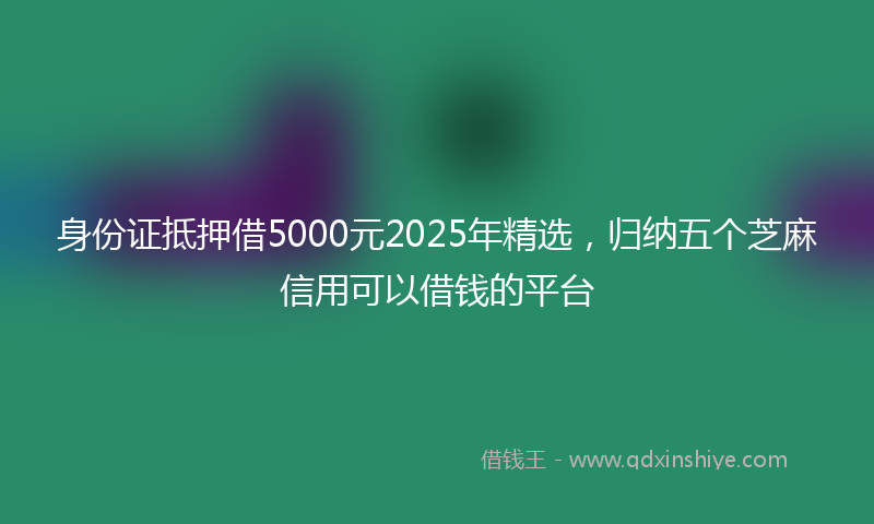 身份证抵押借5000元2025年精选，归纳五个芝麻信用可以借钱的平台