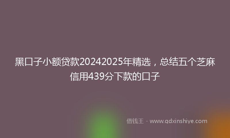 黑口子小额贷款20242025年精选，总结五个芝麻信用439分下款的口子