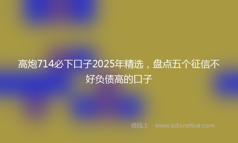 高炮714必下口子2025年精选，盘点五个征信不好负债高的口子