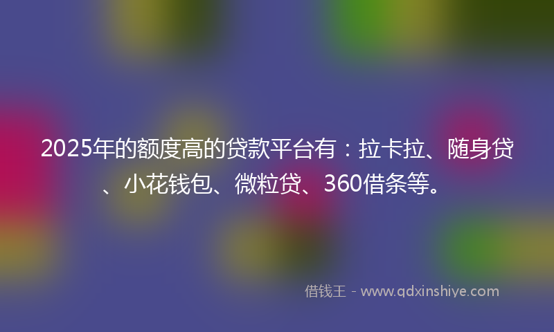 2025年的额度高的贷款平台有：拉卡拉、随身贷、小花钱包、微粒贷、360借条等。
