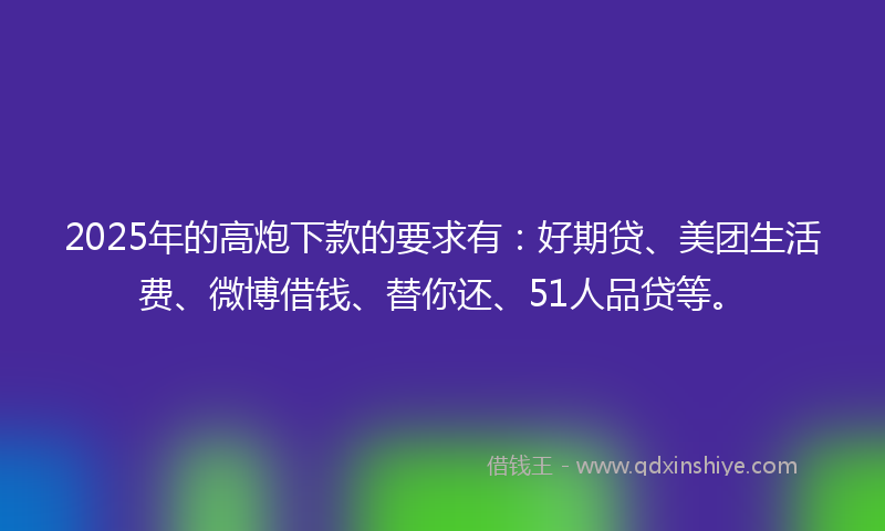 2025年的高炮下款的要求有：好期贷、美团生活费、微博借钱、替你还、51人品贷等。
