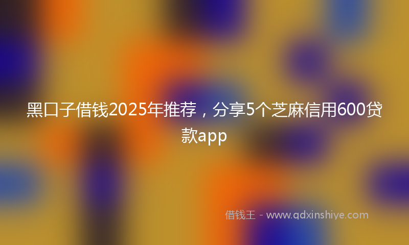 黑口子借钱2025年推荐，分享5个芝麻信用600贷款app